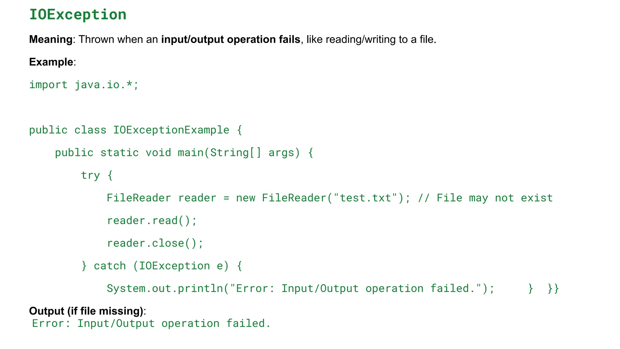 IOException
Meaning: Thrown when an input/output operation fails, like reading/writing to a file.
Example:
import java.io.*;
public class IOExceptionExample {
public static void main(String[] args) {
try {
FileReader reader = new FileReader("test.txt"); // File may not exist
reader.read();
reader.close();
} catch (IOException e) {
System.out.println("Error: Input/Output operation failed."); } }}
Output (if file missing):
Error: Input/Output operation failed.
 