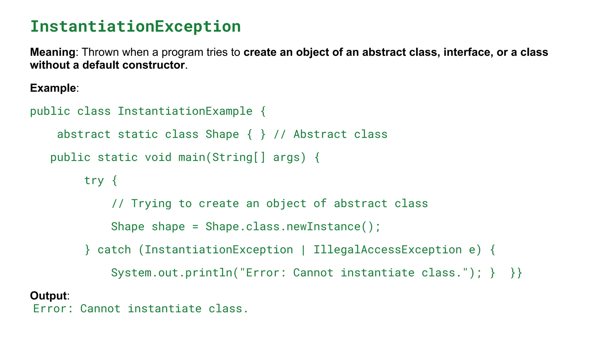 InstantiationException
Meaning: Thrown when a program tries to create an object of an abstract class, interface, or a class
without a default constructor.
Example:
public class InstantiationExample {
abstract static class Shape { } // Abstract class
public static void main(String[] args) {
try {
// Trying to create an object of abstract class
Shape shape = Shape.class.newInstance();
} catch (InstantiationException | IllegalAccessException e) {
System.out.println("Error: Cannot instantiate class."); } }}
Output:
Error: Cannot instantiate class.
 