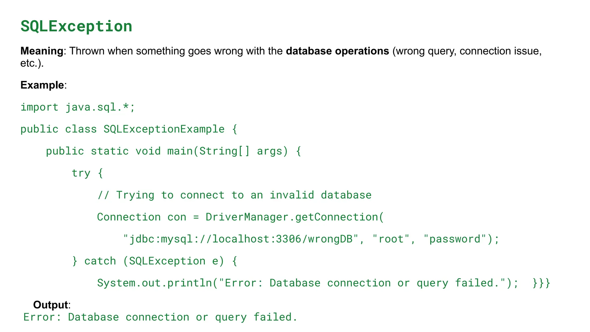 SQLException
Meaning: Thrown when something goes wrong with the database operations (wrong query, connection issue,
etc.).
Example:
import java.sql.*;
public class SQLExceptionExample {
public static void main(String[] args) {
try {
// Trying to connect to an invalid database
Connection con = DriverManager.getConnection(
"jdbc:mysql://localhost:3306/wrongDB", "root", "password");
} catch (SQLException e) {
System.out.println("Error: Database connection or query failed."); }}}
Output:
Error: Database connection or query failed.
 