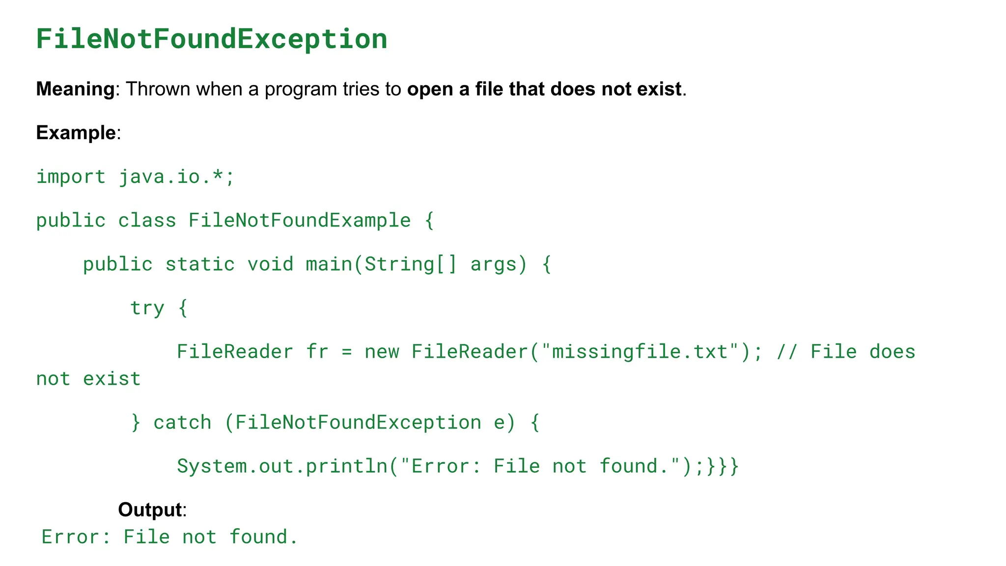 FileNotFoundException
Meaning: Thrown when a program tries to open a file that does not exist.
Example:
import java.io.*;
public class FileNotFoundExample {
public static void main(String[] args) {
try {
FileReader fr = new FileReader("missingfile.txt"); // File does
not exist
} catch (FileNotFoundException e) {
System.out.println("Error: File not found.");}}}
Output:
Error: File not found.
 