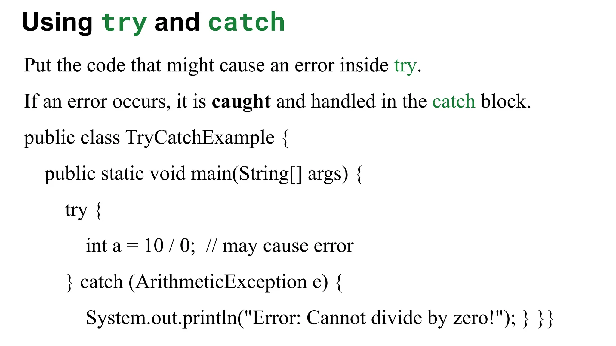 Using try and catch
Put the code that might cause an error inside try.
If an error occurs, it is caught and handled in the catch block.
public class TryCatchExample {
public static void main(String[] args) {
try {
int a = 10 / 0; // may cause error
} catch (ArithmeticException e) {
System.out.println("Error: Cannot divide by zero!"); } }}
 