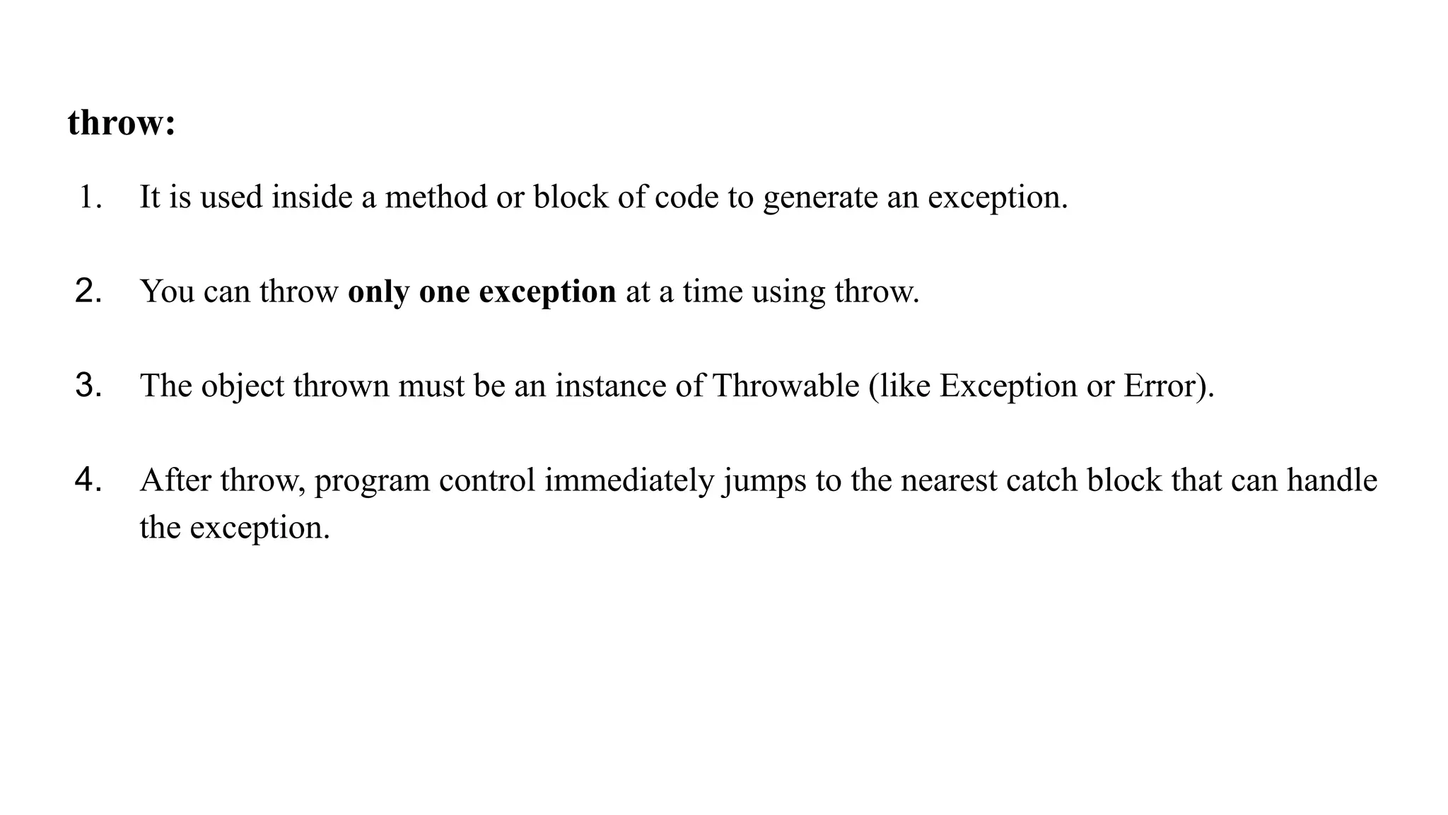 throw:
1. It is used inside a method or block of code to generate an exception.
2. You can throw only one exception at a time using throw.
3. The object thrown must be an instance of Throwable (like Exception or Error).
4. After throw, program control immediately jumps to the nearest catch block that can handle
the exception.
 