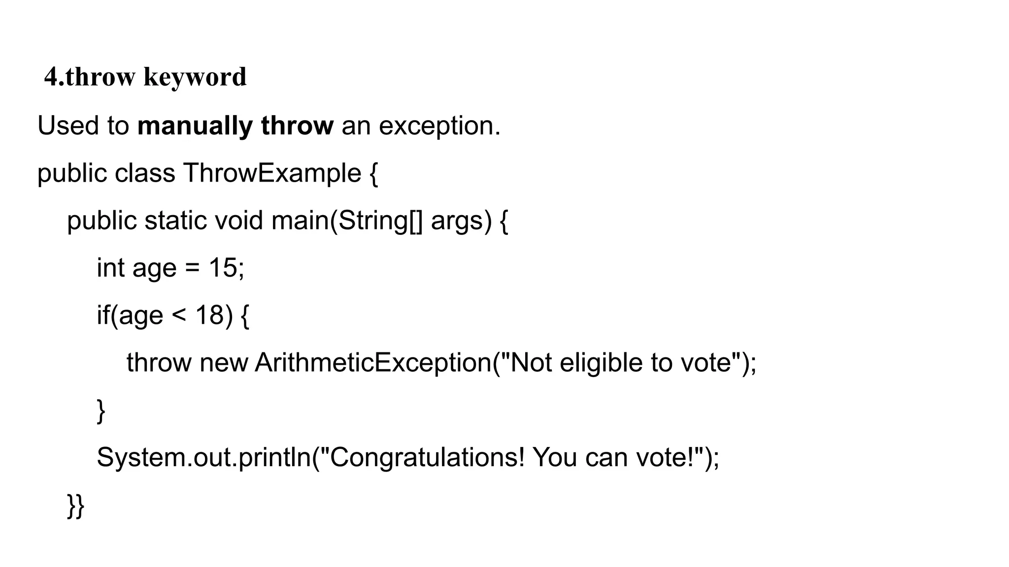 4.throw keyword
Used to manually throw an exception.
public class ThrowExample {
public static void main(String[] args) {
int age = 15;
if(age < 18) {
throw new ArithmeticException("Not eligible to vote");
}
System.out.println("Congratulations! You can vote!");
}}
 