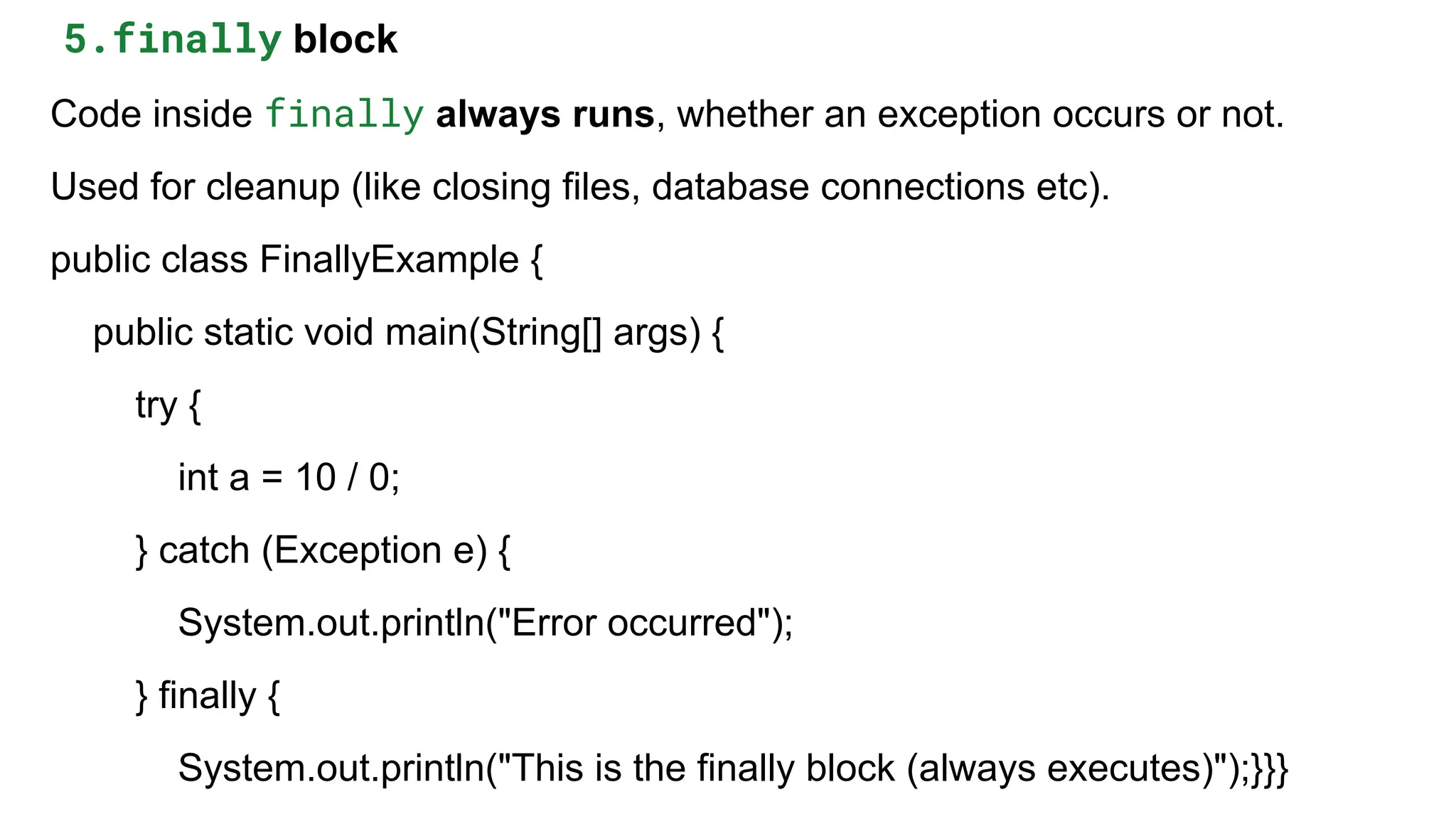 5.finally block
Code inside finally always runs, whether an exception occurs or not.
Used for cleanup (like closing files, database connections etc).
public class FinallyExample {
public static void main(String[] args) {
try {
int a = 10 / 0;
} catch (Exception e) {
System.out.println("Error occurred");
} finally {
System.out.println("This is the finally block (always executes)");}}}
 