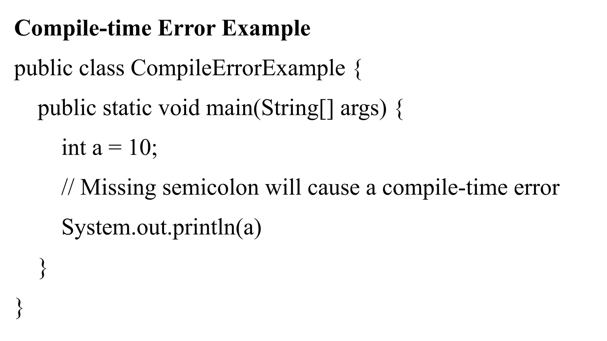 Compile-time Error Example
public class CompileErrorExample {
public static void main(String[] args) {
int a = 10;
// Missing semicolon will cause a compile-time error
System.out.println(a)
}
}
 