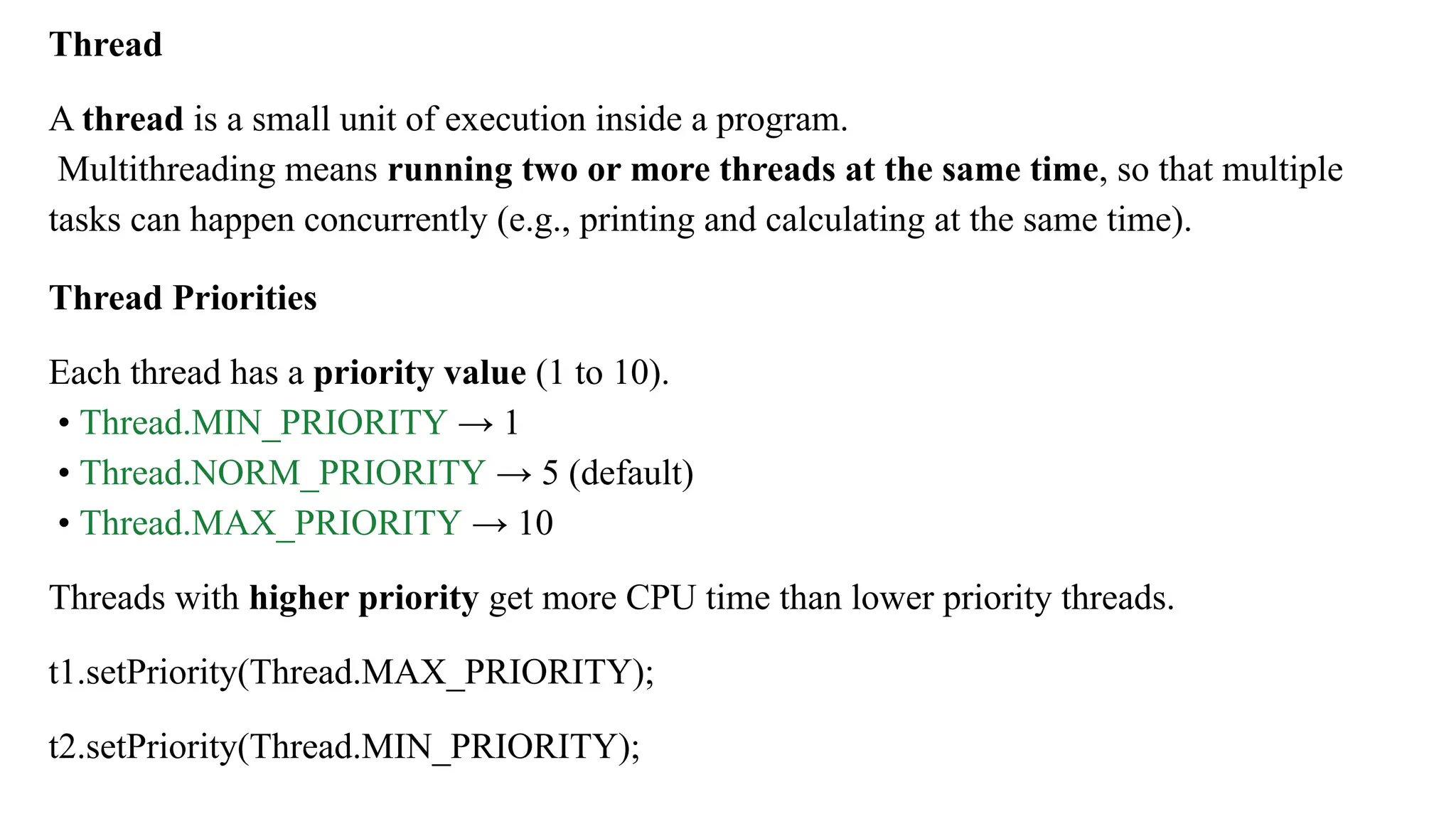 Thread
A thread is a small unit of execution inside a program.
Multithreading means running two or more threads at the same time, so that multiple
tasks can happen concurrently (e.g., printing and calculating at the same time).
Thread Priorities
Each thread has a priority value (1 to 10).
• Thread.MIN_PRIORITY → 1
• Thread.NORM_PRIORITY → 5 (default)
• Thread.MAX_PRIORITY → 10
Threads with higher priority get more CPU time than lower priority threads.
t1.setPriority(Thread.MAX_PRIORITY);
t2.setPriority(Thread.MIN_PRIORITY);
 