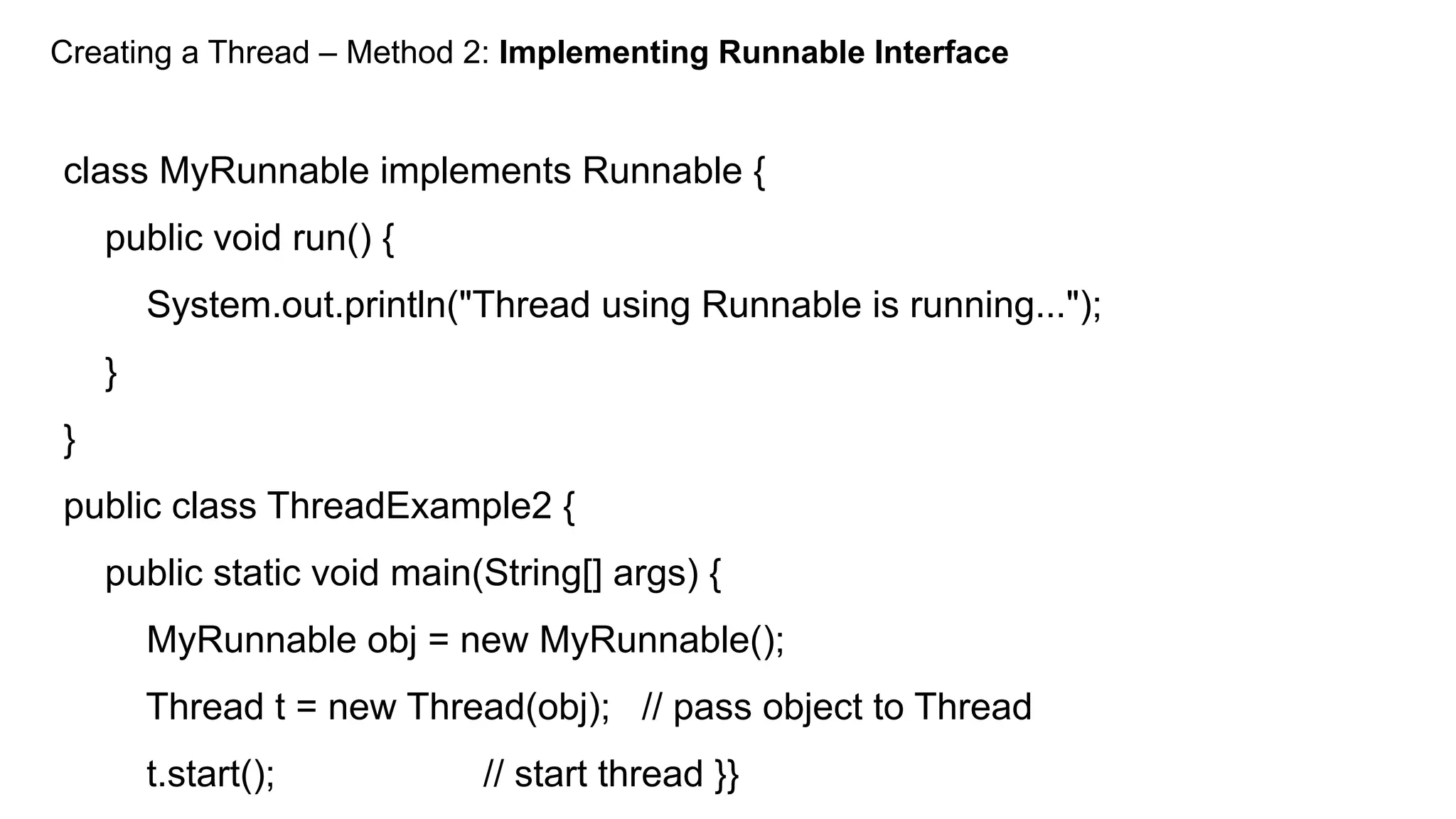 Creating a Thread – Method 2: Implementing Runnable Interface
class MyRunnable implements Runnable {
public void run() {
System.out.println("Thread using Runnable is running...");
}
}
public class ThreadExample2 {
public static void main(String[] args) {
MyRunnable obj = new MyRunnable();
Thread t = new Thread(obj); // pass object to Thread
t.start(); // start thread }}
 