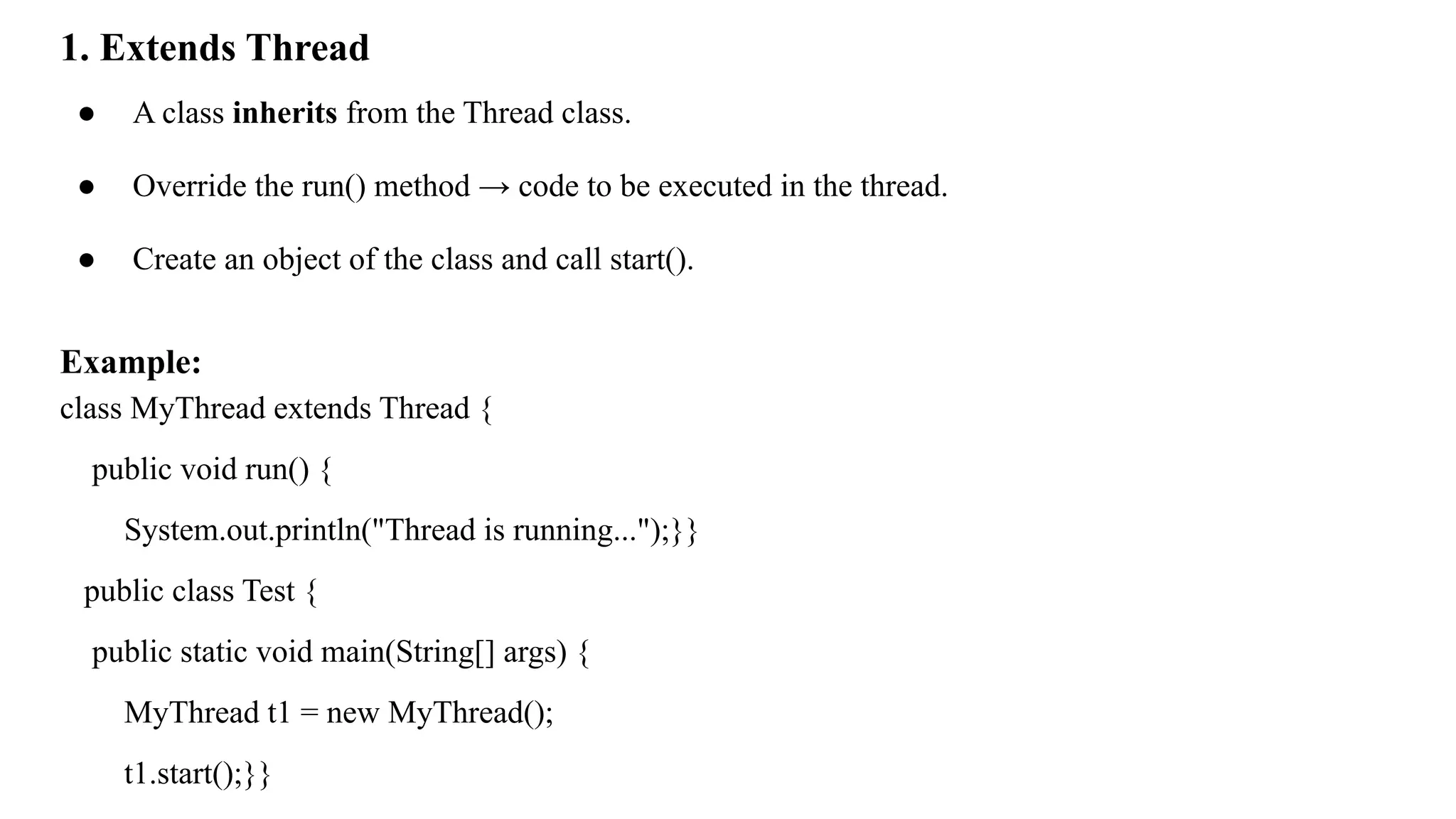 1. Extends Thread
● A class inherits from the Thread class.
● Override the run() method → code to be executed in the thread.
● Create an object of the class and call start().
Example:
class MyThread extends Thread {
public void run() {
System.out.println("Thread is running...");}}
public class Test {
public static void main(String[] args) {
MyThread t1 = new MyThread();
t1.start();}}
 