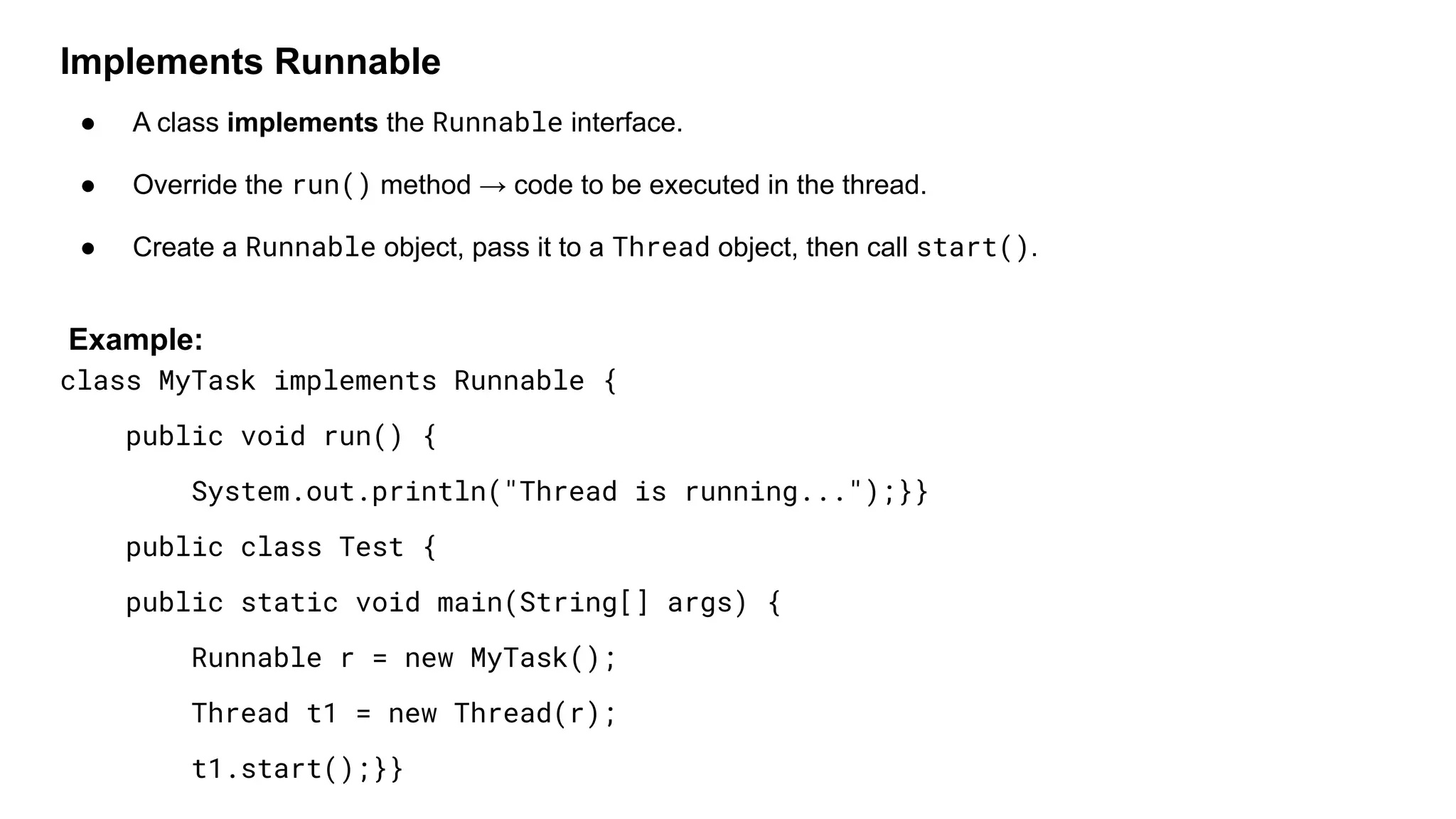 Implements Runnable
● A class implements the Runnable interface.
● Override the run() method → code to be executed in the thread.
● Create a Runnable object, pass it to a Thread object, then call start().
Example:
class MyTask implements Runnable {
public void run() {
System.out.println("Thread is running...");}}
public class Test {
public static void main(String[] args) {
Runnable r = new MyTask();
Thread t1 = new Thread(r);
t1.start();}}
 