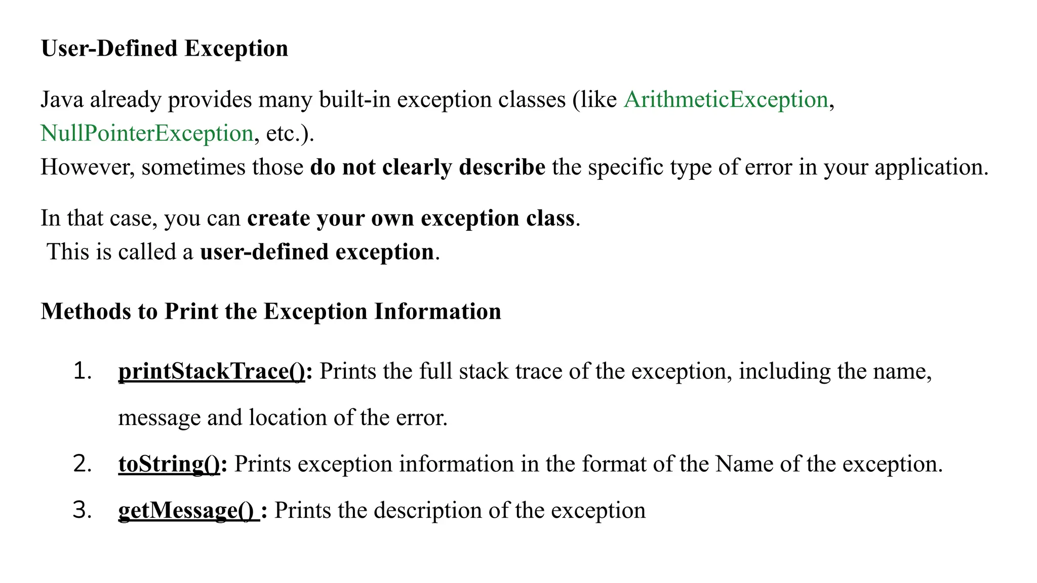 User-Defined Exception
Java already provides many built-in exception classes (like ArithmeticException,
NullPointerException, etc.).
However, sometimes those do not clearly describe the specific type of error in your application.
In that case, you can create your own exception class.
This is called a user-defined exception.
Methods to Print the Exception Information
1. printStackTrace(): Prints the full stack trace of the exception, including the name,
message and location of the error.
2. toString(): Prints exception information in the format of the Name of the exception.
3. getMessage() : Prints the description of the exception
 