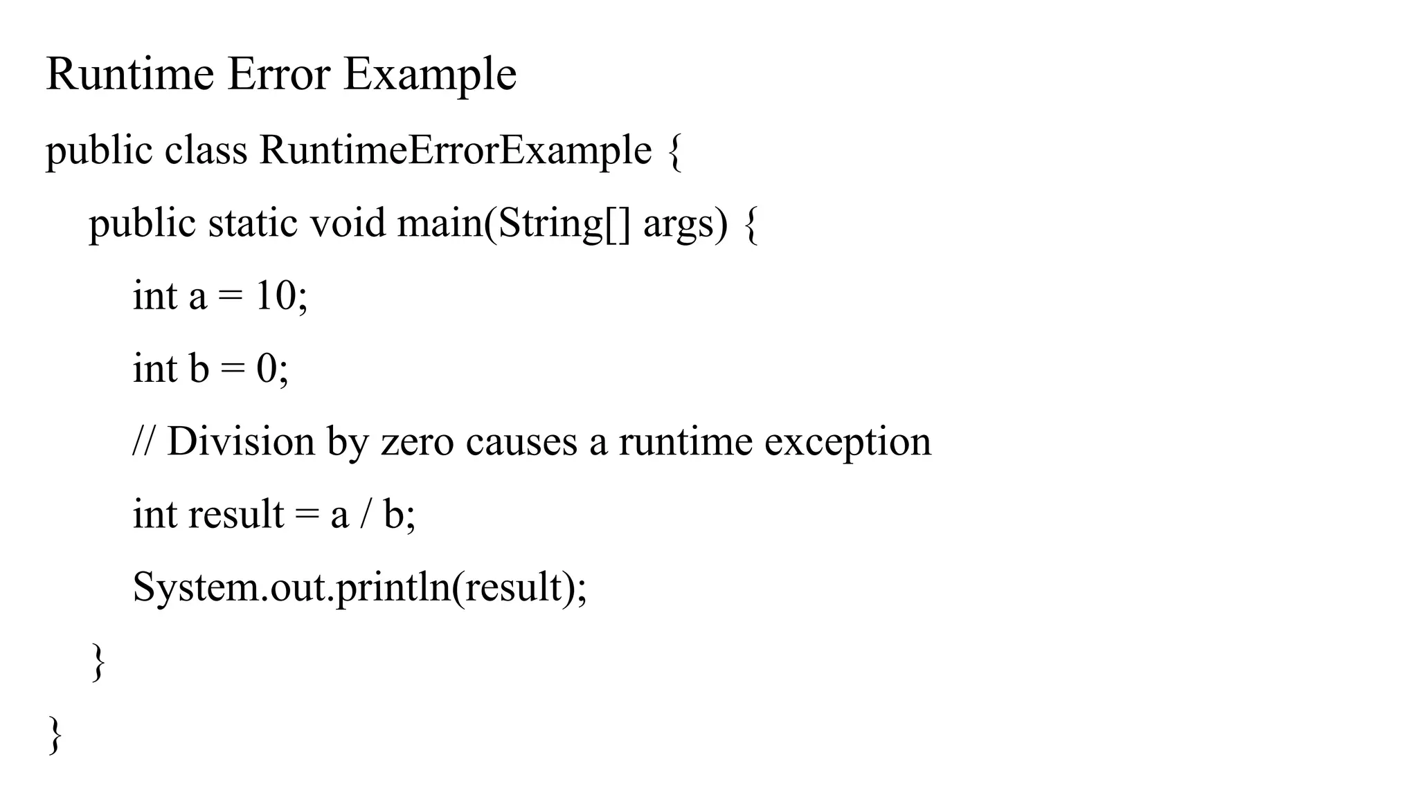 Runtime Error Example
public class RuntimeErrorExample {
public static void main(String[] args) {
int a = 10;
int b = 0;
// Division by zero causes a runtime exception
int result = a / b;
System.out.println(result);
}
}
 