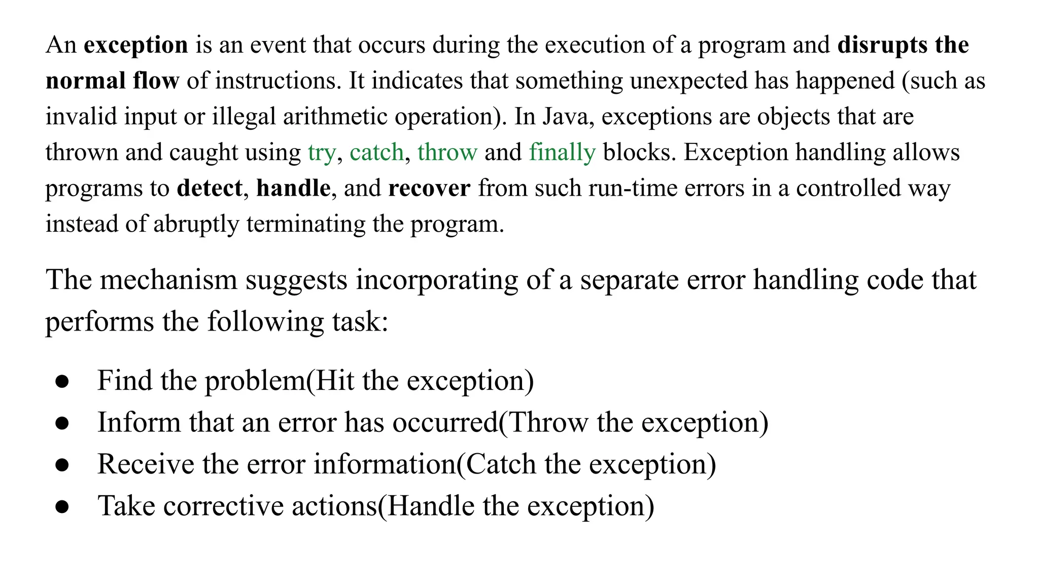An exception is an event that occurs during the execution of a program and disrupts the
normal flow of instructions. It indicates that something unexpected has happened (such as
invalid input or illegal arithmetic operation). In Java, exceptions are objects that are
thrown and caught using try, catch, throw and finally blocks. Exception handling allows
programs to detect, handle, and recover from such run-time errors in a controlled way
instead of abruptly terminating the program.
The mechanism suggests incorporating of a separate error handling code that
performs the following task:
● Find the problem(Hit the exception)
● Inform that an error has occurred(Throw the exception)
● Receive the error information(Catch the exception)
● Take corrective actions(Handle the exception)
 