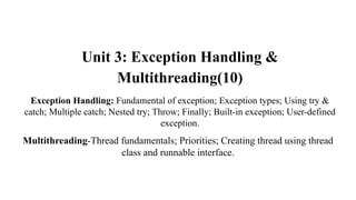 Unit 3: Exception Handling &
Multithreading(10)
Exception Handling: Fundamental of exception; Exception types; Using try &
catch; Multiple catch; Nested try; Throw; Finally; Built-in exception; User-defined
exception.
Multithreading-Thread fundamentals; Priorities; Creating thread using thread
class and runnable interface.
 