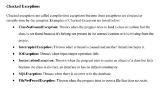 Checked Exceptions
Checked exceptions are called compile-time exceptions because these exceptions are checked at
compile-time by the compiler. Examples of Checked Exception are listed below:
● ClassNotFoundException: Throws when the program tries to load a class at runtime but the
class is not found because it's belong not present in the correct location or it is missing from the
project.
● InterruptedException: Thrown when a thread is paused and another thread interrupts it.
● IOException: Throws when input/output operation fails.
● InstantiationException: Thrown when the program tries to create an object of a class but fails
because the class is abstract, an interface or has no default constructor.
● SQLException: Throws when there is an error with the database.
● FileNotFoundException: Thrown when the program tries to open a file that does not exist.
 