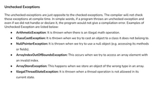 Unchecked Exceptions
The unchecked exceptions are just opposite to the checked exceptions. The compiler will not check
these exceptions at compile time. In simple words, if a program throws an unchecked exception and
even if we did not handle or declare it, the program would not give a compilation error. Examples of
Unchecked Exception are listed below:
● ArithmeticException: It is thrown when there is an illegal math operation.
● ClassCastException: It is thrown when we try to cast an object to a class it does not belong to.
● NullPointerException: It is thrown when we try to use a null object (e.g. accessing its methods
or ﬁelds).
● ArrayIndexOutOfBoundsException: This occurs when we try to access an array element with
an invalid index.
● ArrayStoreException: This happens when we store an object of the wrong type in an array.
● IllegalThreadStateException: It is thrown when a thread operation is not allowed in its
current state.
 