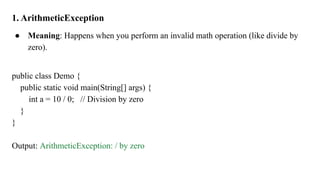 1. ArithmeticException
● Meaning: Happens when you perform an invalid math operation (like divide by
zero).
public class Demo {
public static void main(String[] args) {
int a = 10 / 0; // Division by zero
}
}
Output: ArithmeticException: / by zero
 
