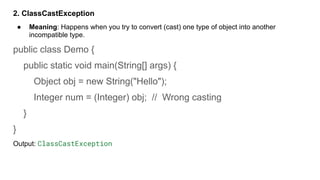 2. ClassCastException
● Meaning: Happens when you try to convert (cast) one type of object into another
incompatible type.
public class Demo {
public static void main(String[] args) {
Object obj = new String("Hello");
Integer num = (Integer) obj; // Wrong casting
}
}
Output: ClassCastException
 