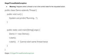 IllegalThreadStateException
● Meaning: Happens when a thread is not in the correct state for the requested action.
public class Demo extends Thread {
public void run() {
System.out.println("Running...");
}
public static void main(String[] args) {
Demo t = new Demo();
t.start();
t.start(); // Cannot start same thread twice
}
}
Output: IllegalThreadStateException
 