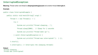 InterruptedException
Meaning: Thrown when one thread is sleeping/waiting/paused and another thread interrupts it.
Example:
public class InterruptedExample {
public static void main(String[] args) {
Thread t = new Thread(() -> {
try {
System.out.println("Thread sleeping...");
Thread.sleep(2000); // Sleep for 2 seconds
System.out.println("Thread woke up!");
} catch (InterruptedException e) {
System.out.println("Thread was interrupted!"); } });
t.start();
t.interrupt(); // Interrupts the sleeping thread}}
Output:
Thread sleeping...
Thread was interrupted!
 