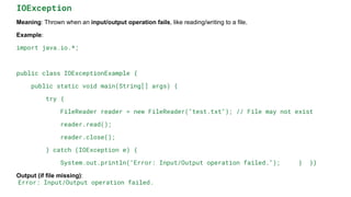 IOException
Meaning: Thrown when an input/output operation fails, like reading/writing to a file.
Example:
import java.io.*;
public class IOExceptionExample {
public static void main(String[] args) {
try {
FileReader reader = new FileReader("test.txt"); // File may not exist
reader.read();
reader.close();
} catch (IOException e) {
System.out.println("Error: Input/Output operation failed."); } }}
Output (if file missing):
Error: Input/Output operation failed.
 
