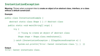 InstantiationException
Meaning: Thrown when a program tries to create an object of an abstract class, interface, or a class
without a default constructor.
Example:
public class InstantiationExample {
abstract static class Shape { } // Abstract class
public static void main(String[] args) {
try {
// Trying to create an object of abstract class
Shape shape = Shape.class.newInstance();
} catch (InstantiationException | IllegalAccessException e) {
System.out.println("Error: Cannot instantiate class."); } }}
Output:
Error: Cannot instantiate class.
 