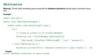 SQLException
Meaning: Thrown when something goes wrong with the database operations (wrong query, connection issue,
etc.).
Example:
import java.sql.*;
public class SQLExceptionExample {
public static void main(String[] args) {
try {
// Trying to connect to an invalid database
Connection con = DriverManager.getConnection(
"jdbc:mysql://localhost:3306/wrongDB", "root", "password");
} catch (SQLException e) {
System.out.println("Error: Database connection or query failed."); }}}
Output:
Error: Database connection or query failed.
 