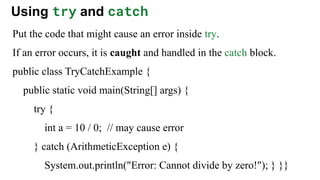 Using try and catch
Put the code that might cause an error inside try.
If an error occurs, it is caught and handled in the catch block.
public class TryCatchExample {
public static void main(String[] args) {
try {
int a = 10 / 0; // may cause error
} catch (ArithmeticException e) {
System.out.println("Error: Cannot divide by zero!"); } }}
 