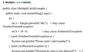 2. Multiple catch blocks
public class MultipleCatchExample {
public static void main(String[] args) {
try {
int a = Integer.parseInt("abc"); // may cause
NumberFormatException
int b = 10 / 0; // may cause ArithmeticException
} catch (NumberFormatException e) {
System.out.println("Please enter valid number!");
} catch (ArithmeticException e) {
System.out.println("Division by zero is not allowed!"); }}}
 