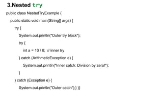 3.Nested try
public class NestedTryExample {
public static void main(String[] args) {
try {
System.out.println("Outer try block");
try {
int a = 10 / 0; // inner try
} catch (ArithmeticException e) {
System.out.println("Inner catch: Division by zero!");
}
} catch (Exception e) {
System.out.println("Outer catch");} }}
 