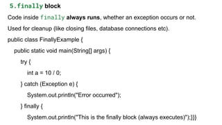 5.finally block
Code inside finally always runs, whether an exception occurs or not.
Used for cleanup (like closing files, database connections etc).
public class FinallyExample {
public static void main(String[] args) {
try {
int a = 10 / 0;
} catch (Exception e) {
System.out.println("Error occurred");
} finally {
System.out.println("This is the finally block (always executes)");}}}
 