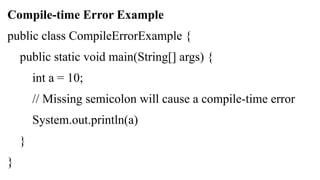 Compile-time Error Example
public class CompileErrorExample {
public static void main(String[] args) {
int a = 10;
// Missing semicolon will cause a compile-time error
System.out.println(a)
}
}
 