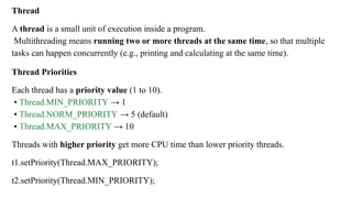 Thread
A thread is a small unit of execution inside a program.
Multithreading means running two or more threads at the same time, so that multiple
tasks can happen concurrently (e.g., printing and calculating at the same time).
Thread Priorities
Each thread has a priority value (1 to 10).
• Thread.MIN_PRIORITY → 1
• Thread.NORM_PRIORITY → 5 (default)
• Thread.MAX_PRIORITY → 10
Threads with higher priority get more CPU time than lower priority threads.
t1.setPriority(Thread.MAX_PRIORITY);
t2.setPriority(Thread.MIN_PRIORITY);
 