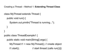Creating a Thread – Method 1: Extending Thread Class
class MyThread extends Thread {
public void run() {
System.out.println("Thread is running...");
}
}
public class ThreadExample1 {
public static void main(String[] args) {
MyThread t1 = new MyThread(); // create object
t1.start(); // start thread (calls run())}}
 