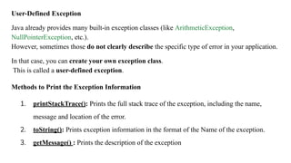 User-Defined Exception
Java already provides many built-in exception classes (like ArithmeticException,
NullPointerException, etc.).
However, sometimes those do not clearly describe the specific type of error in your application.
In that case, you can create your own exception class.
This is called a user-defined exception.
Methods to Print the Exception Information
1. printStackTrace(): Prints the full stack trace of the exception, including the name,
message and location of the error.
2. toString(): Prints exception information in the format of the Name of the exception.
3. getMessage() : Prints the description of the exception
 
