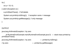 try {
int a = 10 / 0;
} catch (Exception e) {
e.printStackTrace(); // full details
System.out.println(e.toString()); // exception name + message
System.out.println(e.getMessage()); // only message
}
OUTPUT:
java.lang.ArithmeticException: / by zero
at RuntimeErrorExample.main(RuntimeErrorExample.java:3) ← stack trace printed by
printStackTrace()
java.lang.ArithmeticException: / by zero ← printed by toString()
/ by zero ← printed by getMessage()
 