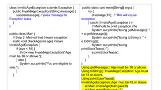 class InvalidAgeException extends Exception {
public InvalidAgeException(String message) {
super(message); // pass message to
Exception class
}
}
public class Main {
// Step 2: Method that throws exception
static void checkAge(int age) throws
InvalidAgeException {
if (age < 18) {
throw new InvalidAgeException("Age
must be 18 or above.");
} else {
System.out.println("You are eligible to
vote.");
}
}
public static void main(String[] args) {
try {
checkAge(15); // This will cause
exception
} catch (InvalidAgeException e) {
// Methods to print exception info
System.out.println("Using getMessage(): "
+ e.getMessage());
System.out.println("Using toString(): " +
e.toString());
System.out.println("Using
printStackTrace():");
e.printStackTrace();
}
}
}
Using getMessage(): Age must be 18 or above.
Using toString(): InvalidAgeException: Age must
be 18 or above.
Using printStackTrace():
InvalidAgeException: Age must be 18 or above.
at Main.checkAge(Main.java:9)
 