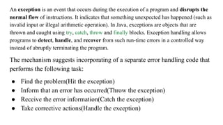 An exception is an event that occurs during the execution of a program and disrupts the
normal flow of instructions. It indicates that something unexpected has happened (such as
invalid input or illegal arithmetic operation). In Java, exceptions are objects that are
thrown and caught using try, catch, throw and finally blocks. Exception handling allows
programs to detect, handle, and recover from such run-time errors in a controlled way
instead of abruptly terminating the program.
The mechanism suggests incorporating of a separate error handling code that
performs the following task:
● Find the problem(Hit the exception)
● Inform that an error has occurred(Throw the exception)
● Receive the error information(Catch the exception)
● Take corrective actions(Handle the exception)
 