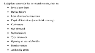 Exceptions can occur due to several reasons, such as:
● Invalid user input
● Device failure
● Loss of network connection
● Physical limitations (out-of-disk memory)
● Code errors
● Out of bound
● Null reference
● Type mismatch
● Opening an unavailable file
● Database errors
● Arithmetic errors
 