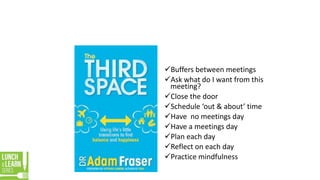 Buffers between meetings
Ask what do I want from this
meeting?
Close the door
Schedule ‘out & about’ time
Have no meetings day
Have a meetings day
Plan each day
Reflect on each day
Practice mindfulness
 