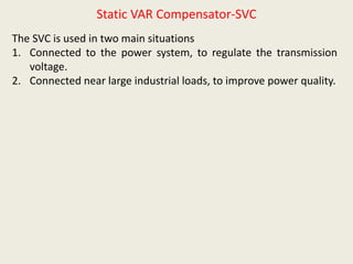 Static VAR Compensator-SVC
The SVC is used in two main situations
1. Connected to the power system, to regulate the transmission
voltage.
2. Connected near large industrial loads, to improve power quality.
 