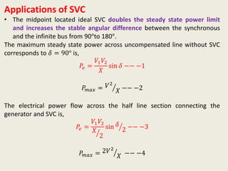 Applications of SVC
• The midpoint located ideal SVC doubles the steady state power limit
and increases the stable angular difference between the synchronous
and the infinite bus from 90°to 180°.
The maximum steady state power across uncompensated line without SVC
corresponds to 𝛿 = 90° is,
𝑃𝑒 =
𝑉1 𝑉2
𝑋
sin 𝛿 −− −1
𝑃𝑚𝑎𝑥 = 𝑉2
𝑋 −− −2
The electrical power flow across the half line section connecting the
generator and SVC is,
𝑃𝑒 =
𝑉1 𝑉2
𝑋
2
sin 𝛿
2 −− −3
𝑃𝑚𝑎𝑥 = 2𝑉2
𝑋 −− −4
 