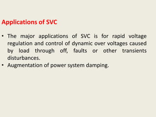 Applications of SVC
• The major applications of SVC is for rapid voltage
regulation and control of dynamic over voltages caused
by load through off, faults or other transients
disturbances.
• Augmentation of power system damping.
 