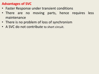 Advantages of SVC
• Faster Response under transient conditions
• There are no moving parts, hence requires less
maintenance
• There is no problem of loss of synchronism
• A SVC do not contribute to short circuit.
 
