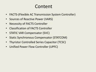 Content
• FACTS-(Flexible AC Transmission System Controller)
• Sources of Reactive Power (VARS)
• Necessity of FACTS Controller
• Classification of FACTS Controller
• STATIC VAR Compensator (SVC)
• Static Synchronous Compensator (STATCOM)
• Thyristor Controlled Series Capacitor (TCSC)
• Unified Power Flow Controller (UPFC)
 