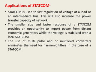 Applications of STATCOM-
• STATCOM is used to fast regulation of voltage at a load or
an intermediate bus. This will also increase the power
transfer capacity of network.
• The smaller size and faster response of a STATCOM
provides an opportunity to import power from distant
economic generators while the voltage is stabilized with a
local STATCOM.
• The use of multi pulse and or multilevel converters
eliminates the need for harmonic filters in the case of a
STATCOM.
 