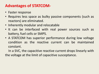 Advantages of STATCOM-
• Faster response
• Requires less space as bulky passive components (such as
reactors) are eliminated.
• Inherently modular and relocatable
• It can be interfaced with real power sources such as
battery, fuel cells or SMPS.
• A STATCOM has superior performance during low voltage
condition as the reactive current can be maintained
constant.
In a SVC, the capacitive reactive current drops linearly with
the voltage at the limit of capacitive susceptance.
 