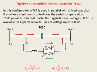 Thyristor Controlled Series Capacitor-TCSC
In this configuration a TCR is used in parallel with a fixed capacitor.
It enables a continuous control over the series compensation.
TCSC provides inherent protection against over voltages. TCSC is
available for application in AC lines of voltage up to 500 kV.
Bus 1 Bus 2
𝑽 𝑺 𝑽 𝑹
𝑄 𝑟 =
𝑉𝑟
𝑋
|𝑉𝑠 − 𝑉𝑟|
TCSC
𝑃𝑒 =
𝑉𝑆 𝑉𝑅
𝑋
sin 𝛿
T1
T2
 