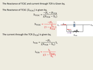The Reactance of TCSC and current through TCR is Given by,
The Reactance of TCSC (ZTCSC) is given by,
XTCSC =
−jXc ∗ jXTCR
j(XTCR − XC)
XTCSC =
−jXc
(1 −
Xc
XTCR
)
The current through the TCR (ITCR) is given by,
ITCR =
−jXc
j(XTCR − XC)
IL
ITCR =
IL
j(1 −
XTCR
XC
)
 