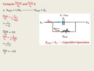 Compute
XTCSC
XC
and
ITCR
IL
if,
a. XTCR = 1.5XC −−−−− −XTCR > XC
𝐗 𝐓𝐂𝐒𝐂
𝐗 𝐂
=
𝟏
𝟏−
𝐗 𝐜
𝐗 𝐓𝐂𝐑
=
1
1−
1
1.5
XTCSC
XC
= 3.0
𝐈 𝐓𝐂𝐑
𝐈 𝐋
=
𝟏
𝟏−
𝐗 𝐓𝐂𝐑
𝐗 𝐂
=
1
1−1.5
ITCR
IL
= −2.0
 