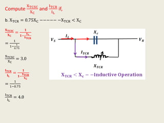 Compute
XTCSC
XC
and
ITCR
IL
if,
b. XTCR = 0.75XC −−−−− −XTCR < XC
𝐗 𝐓𝐂𝐒𝐂
𝐗 𝐂
=
𝟏
𝟏−
𝐗 𝐜
𝐗 𝐓𝐂𝐑
=
1
1−
1
0.75
XTCSC
XC
= 3.0
𝐈 𝐓𝐂𝐑
𝐈 𝐋
=
𝟏
𝟏−
𝐗 𝐓𝐂𝐑
𝐗 𝐂
=
1
1−0.75
ITCR
IL
= 4.0
 